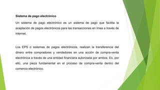 Sistema de pago electrónico
Un sistema de pago electrónico es un sistema de pago que facilita la
aceptación de pagos electrónicos para las transacciones en línea a través de
internet.
Los EPS o sistemas de pagos electrónicos, realizan la transferencia del
dinero entre compradores y vendedores en una acción de compra-venta
electrónica a través de una entidad financiera autorizada por ambos. Es, por
ello, una pieza fundamental en el proceso de compra-venta dentro del
comercio electrónico.
 