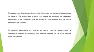 Como ejemplos de sistemas de pago electrónico nos encontramos las pasarelas
de pago o TPV virtual para el pago con tarjeta, los sistemas de monedero
electrónico y los sistemas que se conectan directamente con la banca
electrónica del usuario.
El comercio electrónico por Internet se ofrece como un nuevo canal de
distribución sencillo, económico y con alcance mundial las 24 horas del día
todos los días del
 