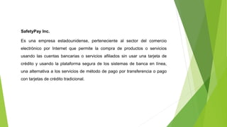 SafetyPay Inc.
Es una empresa estadounidense, perteneciente al sector del comercio
electrónico por Internet que permite la compra de productos o servicios
usando las cuentas bancarias o servicios afiliados sin usar una tarjeta de
crédito y usando la plataforma segura de los sistemas de banca en línea,
una alternativa a los servicios de método de pago por transferencia o pago
con tarjetas de crédito tradicional.
 