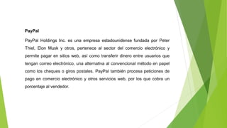 PayPal
PayPal Holdings Inc. es una empresa estadounidense fundada por Peter
Thiel, Elon Musk y otros, pertenece al sector del comercio electrónico y
permite pagar en sitios web, así como transferir dinero entre usuarios que
tengan correo electrónico, una alternativa al convencional método en papel
como los cheques o giros postales. PayPal también procesa peticiones de
pago en comercio electrónico y otros servicios web, por los que cobra un
porcentaje al vendedor.
 