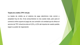 Tarjeta de crédito (TPV virtual)
La tarjeta de crédito es el sistema de pago electrónico más común y
aceptado hoy en día. A los consumidores no nos cuesta nada, pero para el
comercio online supone el pago de una comisión a la entidad que le ofrece el
servicio de TPV virtual de entre el 0,5% y 4,5% del importe de nuestro pedido
según su poder de negociación.
 