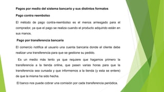 Pagos por medio del sistema bancario y sus distintos formatos
Pago contra reembolso
El método de pago contra-reembolso es el menos arriesgado para el
comprador, ya que el pago se realiza cuando el producto adquirido están en
sus manos.
Pago por transferencia bancaria
El comercio notifica al usuario una cuenta bancaria donde el cliente debe
realizar una transferencia para que se gestione su pedido.
Es un medio más lento ya que requiere que hagamos primero la
transferencia a la tienda online, que pasen varias horas para que la
transferencia sea cursada y que informemos a la tienda (y esta se entere)
de que la misma ha sido hecha.
El banco nos puede cobrar una comisión por cada transferencia periódica.
 