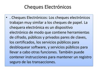 Cheques Electrónicos
• . Cheques Electrónicos: Los cheques electrónicos
  trabajan muy similar a los cheques de papel. La
  chequera electrónica es un dispositivo
  electrónico de modo que contiene herramientas
  de cifrado, públicos y privados pares de claves,
  los certificados, los servicios públicos para
  desbloquear software, y servicios públicos para
  llevar a cabo otras funciones. También puede
  contener instrucciones para mantener un registro
  seguro de las transacciones.
 