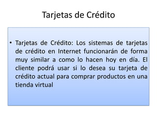 Tarjetas de Crédito

• Tarjetas de Crédito: Los sistemas de tarjetas
  de crédito en Internet funcionarán de forma
  muy similar a como lo hacen hoy en día. El
  cliente podrá usar si lo desea su tarjeta de
  crédito actual para comprar productos en una
  tienda virtual
 