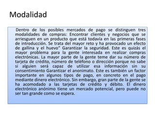 Modalidad
  Dentro de los posibles mercados de pago se distinguen tres
 modalidades de compras: Encontrar clientes y negocios que se
 arriesguen en un producto que está todavía en las primeras fases
 de introducción. Se trata del mayor reto y ha provocado un efecto
 de gallina y el huevo“ Garantizar la seguridad. Este es quizás el
 mayor problema para la gente interesada en realizar compras
 electrónicas. La mayor parte de la gente teme dar su número de
 tarjeta de crédito, número de teléfono o dirección porque no sabe
 si alguien será capaz de utilizar esa información sin su
 consentimiento Garantizar el anonimato. Este es también un factor
 importante en algunos tipos de pago, en concreto en el pago
 mediante dinero electrónico. Sin embargo, gran parte de la gente se
 ha acomodado a las tarjetas de crédito y débito. El dinero
 electrónico anónimo tiene un mercado potencial, pero puede no
 ser tan grande como se espera.
 
