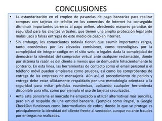 CONCLUSIONES
•   La estandarización en el empleo de pasarelas de pago bancarias para realizar
    compras con tarjetas de crédito en los comercios de Internet ha conseguido
    disminuir importantes barreras al pago online, ofreciendo mayores garantías de
    seguridad para los clientes virtuales, que tienen una amplia protección legal ante
    malos usos o falsas entregas de este medio de pago en Internet.
•   Sin embargo, los comerciantes todavía tienen que asumir importantes cargas,
    tanto económicas por las elevadas comisiones, como tecnológicas por la
    complejidad de integrar código en el sitio web, o legales dada la complejidad de
    demostrar la identidad del comprador virtual ante cualquier reclamación, donde
    por sistema la razón es del cliente a menos que se demuestre fehacientemente lo
    contrario. En esta línea, las herramientas de contacto como el email personal o el
    teléfono móvil pueden emplearse como pruebas, así como los comprobantes de
    entrega de las empresas de mensajería. Aún así, el procedimiento de pedido y
    entrega debe estar sólidamente respaldado por una metodología orientada a la
    seguridad para evitar pérdidas económicas, aplicando cualquier herramienta
    disponible para ello, como por ejemplo el uso de tarjetas securizadas.
•   Ante este panorama el mercado ha empezado a utilizar alternativas más sencillas,
    pero sin el respaldo de una entidad bancaria. Ejemplos como Paypal, o Google
    CheckOut funcionan como intermediarios de cobro, donde lo que se protege es
    principalmente la identidad del cliente frente al vendedor, aunque no ante fraudes
    por entregas no realizadas.
 