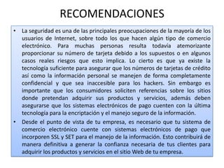 RECOMENDACIONES
• La seguridad es una de las principales preocupaciones de la mayoría de los
  usuarios de Internet, sobre todo los que hacen algún tipo de comercio
  electrónico. Para muchas personas resulta todavía atemorizante
  proporcionar su número de tarjeta debido a los supuestos o en algunos
  casos reales riesgos que esto implica. Lo cierto es que ya existe la
  tecnología suficiente para asegurar que los números de tarjetas de crédito
  así como la información personal se manejen de forma completamente
  confidencial y que sea inaccesible para los hackers. Sin embargo es
  importante que los consumidores soliciten referencias sobre los sitios
  donde pretendan adquirir sus productos y servicios, además deben
  asegurarse que los sistemas electrónicos de pago cuenten con la última
  tecnología para la encriptación y el manejo seguro de la información.
• Desde el punto de vista de tu empresa, es necesario que tu sistema de
  comercio electrónico cuente con sistemas electrónicos de pago que
  incorporen SSL y SET para el manejo de la información. Esto contribuirá de
  manera definitiva a generar la confianza necesaria de tus clientes para
  adquirir los productos y servicios en el sitio Web de tu empresa.
 