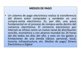 MEDIOS DE PAGO

• Un sistema de pago electrónico realiza la transferencia
  del dinero entre comprador y vendedor en una
  compra-venta electrónica. Es, por ello, una pieza
  fundamental en el proceso de compra-venta dentro del
  comercio electrónico. El comercio electrónico por
  Internet se ofrece como un nuevo canal de distribución
  sencillo, económico y con alcance mundial las 24 horas
  del día todos los días del año, y esto sin los gastos y
  limitaciones de una tienda clásica: personal, local,
  horario, infraestructura, etc. Medios de pago/ Dinero
  Electrónico o Digital
 