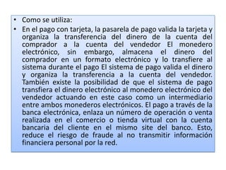• Como se utiliza:
• En el pago con tarjeta, la pasarela de pago valida la tarjeta y
  organiza la transferencia del dinero de la cuenta del
  comprador a la cuenta del vendedor El monedero
  electrónico, sin embargo, almacena el dinero del
  comprador en un formato electrónico y lo transfiere al
  sistema durante el pago El sistema de pago valida el dinero
  y organiza la transferencia a la cuenta del vendedor.
  También existe la posibilidad de que el sistema de pago
  transfiera el dinero electrónico al monedero electrónico del
  vendedor actuando en este caso como un intermediario
  entre ambos monederos electrónicos. El pago a través de la
  banca electrónica, enlaza un número de operación o venta
  realizada en el comercio o tienda virtual con la cuenta
  bancaria del cliente en el mismo site del banco. Esto,
  reduce el riesgo de fraude al no transmitir información
  financiera personal por la red.
 