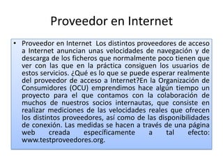 Proveedor en Internet
• Proveedor en Internet Los distintos proveedores de acceso
  a Internet anuncian unas velocidades de navegación y de
  descarga de los ficheros que normalmente poco tienen que
  ver con las que en la práctica consiguen los usuarios de
  estos servicios. ¿Qué es lo que se puede esperar realmente
  del proveedor de acceso a Internet?En la Organización de
  Consumidores (OCU) emprendimos hace algún tiempo un
  proyecto para el que contamos con la colaboración de
  muchos de nuestros socios internautas, que consiste en
  realizar mediciones de las velocidades reales que ofrecen
  los distintos proveedores, así como de las disponibilidades
  de conexión. Las medidas se hacen a través de una página
  web       creada    específicamente     a     tal   efecto:
  www.testproveedores.org.
 