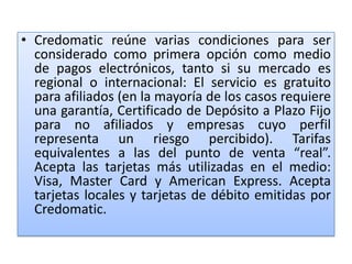 • Credomatic reúne varias condiciones para ser
  considerado como primera opción como medio
  de pagos electrónicos, tanto si su mercado es
  regional o internacional: El servicio es gratuito
  para afiliados (en la mayoría de los casos requiere
  una garantía, Certificado de Depósito a Plazo Fijo
  para no afiliados y empresas cuyo perfil
  representa un riesgo percibido). Tarifas
  equivalentes a las del punto de venta “real”.
  Acepta las tarjetas más utilizadas en el medio:
  Visa, Master Card y American Express. Acepta
  tarjetas locales y tarjetas de débito emitidas por
  Credomatic.
 