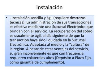 instalación
• . Instalación sencilla y ágil (requiere destrezas
  técnicas). La administración de sus transacciones
  es efectiva mediante una Sucursal Electrónica que
  brindan con el servicio. La recuperación del cobro
  es usualmente ágil, al día siguiente de que la
  transacción haya sido liquidada en la Sucursal
  Electrónica. Adaptada al medio y la “cultura” de
  la región. A pesar de estas ventajas del servicio,
  su gran inconveniente es que con frecuencia
  requieren colaterales altos (Depósito a Plazo Fijo,
  como garantía de cumplimiento).
 
