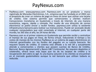 PayNexus.com
•   PayNexus.com: www.paynexus.com Paynexus.com es un producto y marca
    registrada de Monedas Electrónicas, S.A., empresa que fue fundada en el 2002 con
    el propósito de crear un sistema de pago en línea sin tener que utilizar una tarjeta
    de crédito. Este sistema permite que comerciantes y clientes realicen
    transacciones monetarias en Guatemala a través de Internet, de una manera
    económica, segura, rápida y cómoda. Por medio de una dirección de correo
    electrónico se podrá enviar y recibir fondos. paynexus.com utiliza la existente
    infraestructura bancaria para realizar sus transacciones. Puede ser accesado desde
    cualquier computadora que esté conectada al Internet, en cualquier parte del
    mundo, los 365 días al año, las 24 horas del día.
•   Paynexus.com es el primer sistema en Guatemala que permite recibir y centralizar
    el manejo de sus pagos en línea, de forma virtual, reduciendo el tiempo y los
    costos de manejo de los mismos PayNexus es un sistema de pagos electrónicos en
    Internet garantizados con los fondos del pagador en su cuenta bancaria. No
    requiere tarjeta de crédito. El sistema está afiliado a la red 5B y actualmente
    atiende a comerciantes y clientes que poseen cuentas de Banco de Crédito,
    Banrural, Banco Agromercantil y Banco G&T Continental. No requiere depósitos ni
    colaterales, ofrece tasas más bajas que las de las tarjetas de crédito y la
    recuperación del cobro es ágil. Es una buena solución si los clientes se encuentran
    en el mercado guatemalteco aunque la red bancaria que utilizan todavía es
    reducida.
 