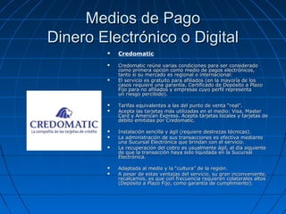Medios de Pago
Dinero Electrónico o Digital
           Credomatic
           Credomatic reúne varias condiciones para ser considerado
            como primera opción como medio de pagos electrónicos,
            tanto si su mercado es regional o internacional:
           El servicio es gratuito para afiliados (en la mayoría de los
            casos requiere una garantía, Certificado de Depósito a Plazo
            Fijo para no afiliados y empresas cuyo perfil representa
            un riesgo percibido).

           Tarifas equivalentes a las del punto de venta “real”.
           Acepta las tarjetas más utilizadas en el medio: Visa, Master
            Card y American Express. Acepta tarjetas locales y tarjetas de
            débito emitidas por Credomatic.

           Instalación sencilla y ágil (requiere destrezas técnicas).
           La administración de sus transacciones es efectiva mediante
            una Sucursal Electrónica que brindan con el servicio.
           La recuperación del cobro es usualmente ágil, al día siguiente
            de que la transacción haya sido liquidada en la Sucursal
            Electrónica.

           Adaptada al medio y la “cultura” de la región.
           A pesar de estas ventajas del servicio, su gran inconveniente,
            recalcamos, es que con frecuencia requieren colaterales altos
            (Depósito a Plazo Fijo, como garantía de cumplimiento).
 