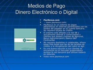 Medios de Pago
Dinero Electrónico o Digital
              PayNexus.com
               – www.paynexus.com:
              PayNexus es un sistema de pagos
               electrónicos en Internet garantizados con los
               fondos del pagador en su cuenta bancaria.
               No requiere tarjeta de crédito.
              El sistema está afiliado a la red 5B y
               actualmente atiende a comerciantes y
               clientes que poseen cuentas de Banrural,
               Banco Agromercantil y Banco G&T
               Continental.
              No requiere depósitos ni colaterales, ofrece
               tasas más bajas que las de las tarjetas de
               crédito y la recuperación del cobro es ágil.
              Es una buena solución si sus clientes se
               encuentran en el mercado guatemalteco
               aunque la red bancaria que utilizan todavía
               es reducida.
              Visite www.paynexus.com
 