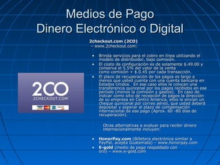 Medios de Pago
Dinero Electrónico o Digital
          2checkout.com (2CO)
          – www.2checkout.com:

           •   Brinda servicios para el cobro en línea utilizando el
               modelo de distribuidor, bajo comisión.
           •   El costo de configuración es de solamente $.49.00 y
               conserva el 5.5% del valor de la venta
               como comisión + $.0.45 por cada transacción.
           •   El plazo de recuperación de los pagos es largo a
               menos que usted cuenta con una cuenta bancaria en
               Estados Unidos. En ese caso ellos le colocan una
               transferencia quincenal por los pagos recibidos en ese
               período (menos la comisión y gastos). En caso de
               indicar como sitio de recepción de pagos la dirección
               de su empresa en Centro América, ellos le envían un
               cheque quincenal por correo aéreo, que usted deberá
               depositar y esperar el plazo de compensación
               internacional de ese pago (Aprox. 60 -80 días de
               recuperación).

                 Otras alternativas a evaluar para recibir dinero
                 internacionalmente incluyen:

           •   HonorPay.com (Billetera electrónica similar a
               PayPal, acepta Guatemala) – www.honorpay.com
           •   E-gold (medio de pago respaldado con
               oro) – www.e-gold.com
 