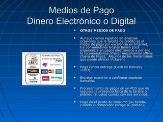Medios de Pago
Dinero Electrónico o Digital
               OTROS MEDIOS DE PAGO

               Aunque hemos repetido en diversas
                ocasiones que la tarjeta de crédito es el
                medio de pago por excelencia en Internet,
                los consumidores locales tienen poca
                experiencia en pagos electrónicos y por ello
                le recomendamos ofrecer mecanismos offline
                (fuera de línea). Algunos de los mecanismos
                que puede ofrecer incluyen:

               Pago contra entrega (Cash on Delivery
                -COD).

               Entrega posterior a confirmar depósito
                bancario.

               Procesamiento de pagos en un POS que no
                requiera la presencia física de la tarjeta o
                plástico (si usted cuenta con ese servicio).

               Pago en el punto de consumo (su tienda,
                cuando el comprador recoge su pedido).
 