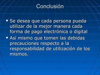 Conclusión

   Se desea que cada persona pueda
    utilizar de la mejor manera cada
    forma de pago electrónica o digital
   Así mismo que tomen las debidas
    precauciones respecto a la
    responsabilidad de utilización de los
    mismos.
 