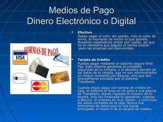 Medios de Pago
Dinero Electrónico o Digital
              Efectivo
               Debes pagar el valor del pedido, más el costo de
               envío, al momento de recibir lo que pediste.
               Nuestros repartidores andan con vuelto, así que
               no es necesario que pagues el monto exacto
               -pero las propinas son bienvenidas.


              Tarjeta de Crédito
               Puedes pagar mediante el sistema seguro Web
               Pay. Este sistema garantiza la completa
               seguridad de tu compra, y el absoluto secreto de
               los datos de tu tarjeta, que no son administrados
               en ningún momento por Bazuca, sino que son
               directamente enviados por el sistema
               Transbank.
               Cuando eliges pagar con tarjeta de crédito en
               caja, el sistema te lleva en un paso a una página
               de Transbank, donde ingresas el número de tu
               tarjeta. Una vez finalizada la operación, vuelves
               a Bazuca -el proceso es muy rápido-, y continúas
               los pasos normales de la caja. Nunca nos
               enteramos de datos que no nos hayas
               entregado, ni tuyos ni de tu tarjeta de crédito.
 