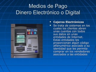 Medios de Pago
Dinero Electrónico o Digital
                 Cajeros Electrónicos
                 Se trata de sistemas en los
                  cuales los clientes abren
                  unas cuentas con todos
                  sus datos en unas
                  entidades de Internet.
                  Estas entidades les
                  proporcionan algún código
                  alfanumérico asociado a su
                  identidad que les permita
                  comprar en los vendedores
                  asociados a las entidades
 