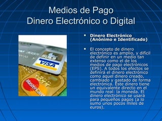 Medios de Pago
Dinero Electrónico o Digital
                 Dinero Electrónico
                  (Anónimo e Identificado)

                 El concepto de dinero
                  electrónico es amplio, y difícil
                  de definir en un medio tan
                  extenso como el de los
                  medios de pago electrónicos
                  (EPS). A todos los efectos se
                  definirá el dinero electrónico
                  como aquel dinero creado,
                  cambiado y gastado de forma
                  electrónica. Este dinero tiene
                  un equivalente directo en el
                  mundo real: la moneda. El
                  dinero electrónico se usará
                  para pequeños pagos (a lo
                  sumo unos pocos miles de
                  euros).
 