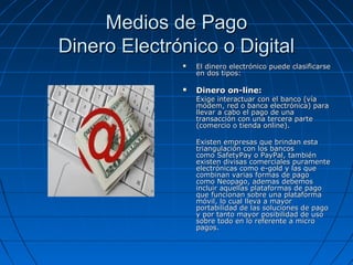 Medios de Pago
Dinero Electrónico o Digital
                 El dinero electrónico puede clasificarse
                  en dos tipos:

                 Dinero on-line:
                  Exige interactuar con el banco (vía
                  módem, red o banca electrónica) para
                  llevar a cabo el pago de una
                  transacción con una tercera parte
                  (comercio o tienda online).

                  Existen empresas que brindan esta
                  triangulación con los bancos
                  como SafetyPay o PayPal, también
                  existen divisas comerciales puramente
                  electrónicas como e-gold y las que
                  combinan varias formas de pago
                  como Neopago, ademas debemos
                  incluir aquellas plataformas de pago
                  que funcionan sobre una plataforma
                  móvil, lo cual lleva a mayor
                  portabilidad de las soluciones de pago
                  y por tanto mayor posibilidad de uso
                  sobre todo en lo referente a micro
                  pagos.
 