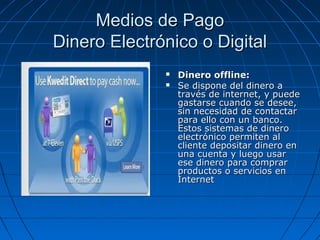 Medios de Pago
Dinero Electrónico o Digital
                 Dinero offline:
                 Se dispone del dinero a
                  través de internet, y puede
                  gastarse cuando se desee,
                  sin necesidad de contactar
                  para ello con un banco.
                  Estos sistemas de dinero
                  electrónico permiten al
                  cliente depositar dinero en
                  una cuenta y luego usar
                  ese dinero para comprar
                  productos o servicios en
                  Internet
 