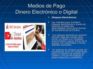 Medios de Pago
Dinero Electrónico o Digital
                 Cheques Electrónicos

                 Los métodos para transferir
                  cheques electrónicos a través de
                  Internet no están tan
                  desarrollados como otras formas
                  de transferencia de fondos.

                  Los cheques electrónicos podrían
                  consistir algo tan simple como
                  enviar un email a un vendedor
                  autorizándole a sacar dinero de la
                  cuenta, con certificados y firmas
                  digitales asociados.

                  Un sistema de cheques puede ser
                  considerado como un compromiso
                  entre un sistema de tarjetas de
                  crédito y uno de micropagos o
                  dinero electrónico (anónimo).
 