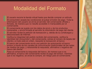 Modalidad del Formato El usuario recorre la tienda virtual hasta que decide comprar un artículo.  El consumidor acepta las condiciones al pulsar el botón de pago. Toda la información del usuario se envía al servidor del comerciante cifrada y firmada, de manera que no resulte accesible ni manipulable por el comerciante.  El comerciante se queda con los datos de envío y de los productos comprados, y envía firmada al servidor la información de pago del cliente.  El servidor recibe la petición de transacción y, detrás de su cortafuegos y desconectado de Internet. Verifica la integridad del pedido recibido del comerciante, verifica la identidad del consumidor y del comerciante, extrae el número de tarjeta del cliente y si todo está en orden, reexpide la transacción al banco El banco del comerciante envía una petición de autorización al banco emisor a través de los canales de comunicación tradicionales de las redes de medios de pago, y retransmite la respuesta, afirmativa o negativa del banco del cliente. Pasa al comerciante la respuesta del banco, de manera que si es afirmativa, el banco del comerciante recibe el pago del emisor, mientras que si es negativa, se anula la compra, sin riesgo para el comerciante .  