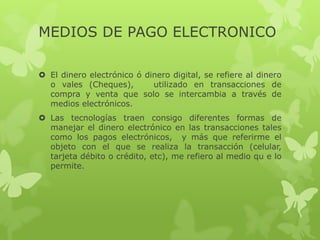 MEDIOS DE PAGO ELECTRONICO

 El dinero electrónico ó dinero digital, se refiere al dinero
  o vales (Cheques),        utilizado en transacciones de
  compra y venta que solo se intercambia a través de
  medios electrónicos.
 Las tecnologías traen consigo diferentes formas de
  manejar el dinero electrónico en las transacciones tales
  como los pagos electrónicos, y más que referirme el
  objeto con el que se realiza la transacción (celular,
  tarjeta débito o crédito, etc), me refiero al medio qu e lo
  permite.
 