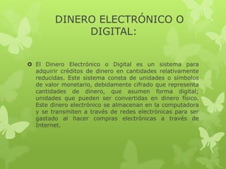 DINERO ELECTRÓNICO O
              DIGITAL:


 El Dinero Electrónico o Digital es un sistema para
  adquirir créditos de dinero en cantidades relativamente
  reducidas. Este sistema consta de unidades o símbolos
  de valor monetario, debidamente cifrado que representa
  cantidades de dinero, que asumen forma digital;
  unidades que pueden ser convertidas en dinero físico.
  Este dinero electrónico se almacenan en la computadora
  y se transmiten a través de redes electrónicas para ser
  gastado al hacer compras electrónicas a través de
  Internet.
 