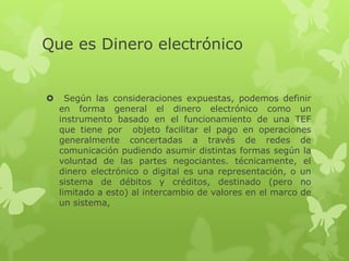 Que es Dinero electrónico


     Según las consideraciones expuestas, podemos definir
    en forma general el dinero electrónico como un
    instrumento basado en el funcionamiento de una TEF
    que tiene por objeto facilitar el pago en operaciones
    generalmente concertadas a través de redes de
    comunicación pudiendo asumir distintas formas según la
    voluntad de las partes negociantes. técnicamente, el
    dinero electrónico o digital es una representación, o un
    sistema de débitos y créditos, destinado (pero no
    limitado a esto) al intercambio de valores en el marco de
    un sistema,
 