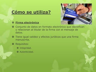 Cómo se utiliza?

 Firma electrónica
 Conjunto de datos en formato electrónico que identifican
  y relacionan al titular de la firma con el mensaje de
  datos.
 Tiene igual validez y efectos jurídicos que una firma
  manuscrita.
 Requisitos:
    Integridad.
    Autenticidad.
 