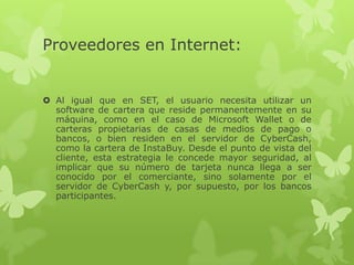 Proveedores en Internet:


 Al igual que en SET, el usuario necesita utilizar un
  software de cartera que reside permanentemente en su
  máquina, como en el caso de Microsoft Wallet o de
  carteras propietarias de casas de medios de pago o
  bancos, o bien residen en el servidor de CyberCash,
  como la cartera de InstaBuy. Desde el punto de vista del
  cliente, esta estrategia le concede mayor seguridad, al
  implicar que su número de tarjeta nunca llega a ser
  conocido por el comerciante, sino solamente por el
  servidor de CyberCash y, por supuesto, por los bancos
  participantes.
 