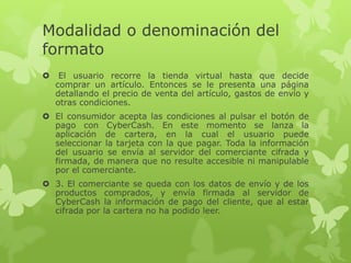 Modalidad o denominación del
formato
    El usuario recorre la tienda virtual hasta que decide
    comprar un artículo. Entonces se le presenta una página
    detallando el precio de venta del artículo, gastos de envío y
    otras condiciones.
 El consumidor acepta las condiciones al pulsar el botón de
  pago con CyberCash. En este momento se lanza la
  aplicación de cartera, en la cual el usuario puede
  seleccionar la tarjeta con la que pagar. Toda la información
  del usuario se envía al servidor del comerciante cifrada y
  firmada, de manera que no resulte accesible ni manipulable
  por el comerciante.
 3. El comerciante se queda con los datos de envío y de los
  productos comprados, y envía firmada al servidor de
  CyberCash la información de pago del cliente, que al estar
  cifrada por la cartera no ha podido leer.
 