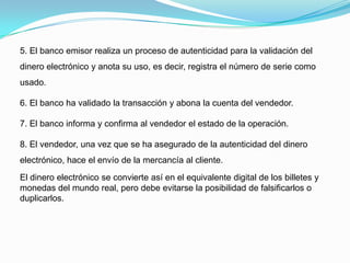 5. El banco emisor realiza un proceso de autenticidad para la validación del dinero electrónico y anota su uso, es decir, registra el número de serie como usado.6. El banco ha validado la transacción y abona la cuenta del vendedor.7. El banco informa y confirma al vendedor el estado de la operación.8. El vendedor, una vez que se ha asegurado de la autenticidad del dinero electrónico, hace el envío de la mercancía al cliente.El dinero electrónico se convierte así en el equivalente digital de los billetes y monedas del mundo real, pero debe evitarse la posibilidad de falsificarlos o duplicarlos.