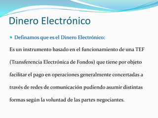 Dinero ElectrónicoDefinamos que es el Dinero Electrónico:Es un instrumento basado en el funcionamiento de una TEF (Transferencia Electrónica de Fondos) que tiene por objeto facilitar el pago en operaciones generalmente concertadas a través de redes de comunicación pudiendo asumir distintas formas según la voluntad de las partes negociantes.