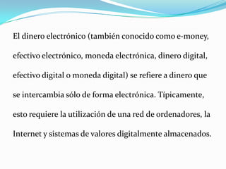 El dinero electrónico (también conocido como e-money, efectivo electrónico, moneda electrónica, dinero digital, efectivo digital o moneda digital) se refiere a dinero que se intercambia sólo de forma electrónica. Típicamente, esto requiere la utilización de una red de ordenadores, la Internet y sistemas de valores digitalmente almacenados.