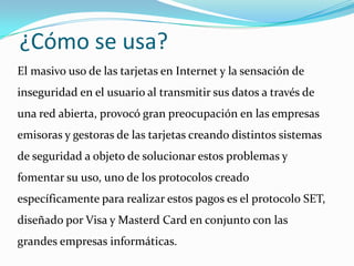 ¿Cómo se usa?El masivo uso de las tarjetas en Internet y la sensación de inseguridad en el usuario al transmitir sus datos a través de una red abierta, provocó gran preocupación en las empresas emisoras y gestoras de las tarjetas creando distintos sistemas de seguridad a objeto de solucionar estos problemas y fomentar su uso, uno de los protocolos creado  específicamente para realizar estos pagos es el protocolo SET, diseñado por Visa y MasterdCard en conjunto con las grandes empresas informáticas.