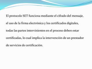 El protocolo SET funciona mediante el cifrado del mensaje, el uso de la firma electrónica y los certificados digitales, todas las partes intervinientes en el proceso deben estar certificadas, lo cual implica la intervención de un prestador de servicios de certificación. 