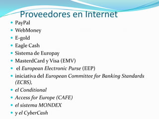 Proveedores en InternetPayPalWebMoneyE-goldEagle CashSistema de EuropayMasterdCardy Visa (EMV)el EuropeanElectronicPurse(EEP)iniciativadel European Committee for Banking Standards (ECBS), el ConditionalAccess forEurope (CAFE) el sistema MONDEX y el CyberCash