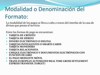 Modalidad o Denominación del Formato:La modalidad de los pagos se lleva a cabo a traves del interfaz de la casa de divisas que presta el servicio.Entre las formas de pago se encuentran:TARJETA DE CRÉDITOTARJETA DE DÉBITODINERO ELECTRÓNICO O DIGITALTARJETAS INTELIGENTES O SMARTS CARDSTARJETA MONEDEROTARJETA RELACIONISTAcheque electrónico y documentos electrónicos con función de giroEl pago mediante móvilTRANS-EUROPEAN AUTOMATED REAL TIME GROSS SETTLEMENT EXPRESS TRANSFER (TARGET)