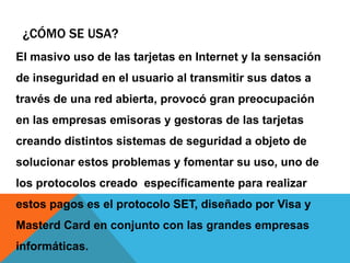 ¿Cómo se usa?El masivo uso de las tarjetas en Internet y la sensación de inseguridad en el usuario al transmitir sus datos a través de una red abierta, provocó gran preocupación en las empresas emisoras y gestoras de las tarjetas creando distintos sistemas de seguridad a objeto de solucionar estos problemas y fomentar su uso, uno de los protocolos creado  específicamente para realizar estos pagos es el protocolo SET, diseñado por Visa y MasterdCard en conjunto con las grandes empresas informáticas.