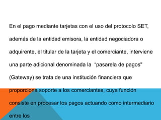 En el pago mediante tarjetas con el uso del protocolo SET, además de la entidad emisora, la entidad negociadora o adquirente, el titular de la tarjeta y el comerciante, interviene una parte adicional denominada la  “pasarela de pagos" (Gateway) se trata de una institución financiera que  proporciona soporte a los comerciantes, cuya función consiste en procesar los pagos actuando como intermediario entre los