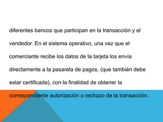 diferentes bancos que participan en la transacción y el vendedor. En el sistema operativo, una vez que el comerciante recibe los datos de la tarjeta los envía directamente a la pasarela de pagos, (que también debe estar certificada), con la finalidad de obtener la correspondiente autorización o rechazo de la transacción.