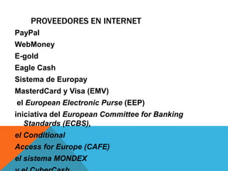 Proveedores en InternetPayPalWebMoneyE-goldEagle CashSistema de EuropayMasterdCard y Visa (EMV) el EuropeanElectronicPurse(EEP)iniciativa del European Committee for Banking Standards (ECBS), el ConditionalAccess forEurope (CAFE) el sistema MONDEX y el CyberCash