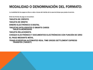 Modalidad o Denominación del Formato:La modalidad de los pagos se lleva a cabo a traves del interfaz de la casa de divisas que presta el servicio.Entre las formas de pago se encuentran:TARJETA DE CRÉDITOTARJETA DE DÉBITODINERO ELECTRÓNICO O DIGITALTARJETAS INTELIGENTES O SMARTS CARDSTARJETA MONEDEROTARJETA RELACIONISTAcheque electrónico y documentos electrónicos con función de giroEl pago mediante móvilTRANS-EUROPEAN AUTOMATED REAL TIME GROSS SETTLEMENT EXPRESS TRANSFER (TARGET)