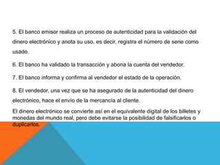5. El banco emisor realiza un proceso de autenticidad para la validación del dinero electrónico y anota su uso, es decir, registra el número de serie como usado.6. El banco ha validado la transacción y abona la cuenta del vendedor.7. El banco informa y confirma al vendedor el estado de la operación.8. El vendedor, una vez que se ha asegurado de la autenticidad del dinero electrónico, hace el envío de la mercancía al cliente.El dinero electrónico se convierte así en el equivalente digital de los billetes y monedas del mundo real, pero debe evitarse la posibilidad de falsificarlos o duplicarlos.