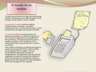 El mundo de las 
tarjetas 
Existen en principio tres tipos de tarjetas que 
pueden utilizarse como medio de pago: las de 
compra, las de débito y las de crédito. 
La tarjeta de compra permite realizar 
compras hasta un monto acordado 
previamente con el emisor de la tarjeta, con el 
compromiso de pagar una factura mensual. 
La tarjeta de débito permite operar con 
cajeros automáticos y realizar compras en 
los comercios adheridos sin necesidad de 
llevar efectivo. El importe que deriva de su 
empleo se debita, en el momento, de la 
cuenta del titular (caja de ahorros o cuenta 
corriente). 
Para realizar compras, el comerciante pasa su 
tarjeta por la terminal P.O.S. (Point of Sale, 
por su significado en inglés). Una vez 
confirmada la operación entrega un 
comprobante. Actualmente, por las compras 
realizadas a través de la tarjeta de débito, el 
Gobierno efectúa un reintegro de 5 puntos 
porcentuales del Impuesto al Valor Agregado 
(IVA) que se pagó por las compras. 
 