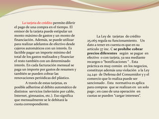 La tarjeta de crédito permite diferir 
el pago de una compra en el tiempo. El 
emisor de la tarjeta puede estipular un 
monto máximo de gastos y un monto de 
financiación. Además, se puede utilizar 
para realizar adelantos de efectivo desde 
cajeros automáticos con un interés. Es 
factible pagar un importe mínimo del 
total de los gastos realizados y financiar 
el resto también con un determinado 
interés. En cada facturación mensual se 
paga un importe por gastos de resumen y 
también se pueden cobrar las 
renovaciones periódicas del plástico. 
A través de estas tarjetas, es 
posible adherirse al débito automático de 
distintos servicios (televisión por cable, 
Internet, gimnasios, etc.). Eso significa 
que mensualmente se le debitará la 
cuota correspondiente. 
La Ley de tarjetas de crédito 
25.065 regula su funcionamiento. Un 
dato a tener en cuenta es que en su 
artículo 37 inc. C se prohíbe cobrar 
precios diferentes según se pague en 
efectivo o con tarjeta, ya sea mediante 
recargos o “bonificaciones “ . Esta 
práctica es muy común en los negocios, 
constituye además una violación a la Ley 
24.240 de Defensa del Consumidor y y el 
comercio que lo realiza puede ser 
sancionado . Esta normativa es aplica 
para compras que se realizan en un solo 
pago ; en caso de una operación en 
cuotas se pueden “cargar intereses”. 
 